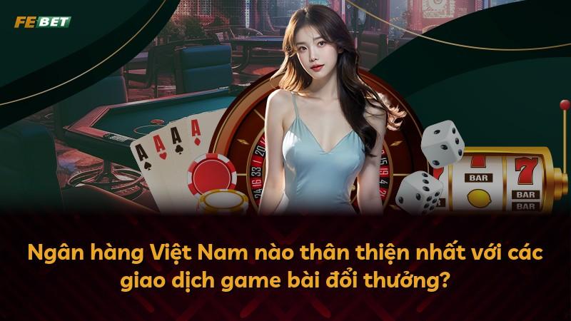 Ngân hàng Việt Nam nào thân thiện nhất với các giao dịch game bài đổi thưởng?