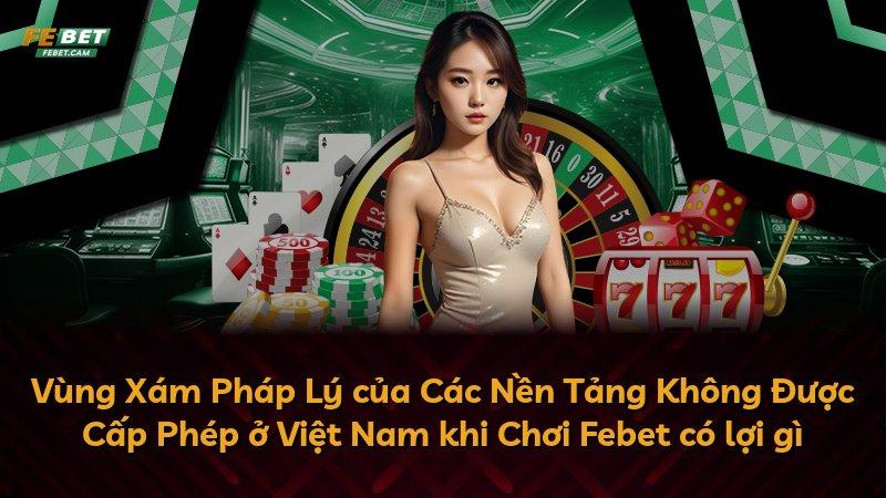 Vùng Xám Pháp Lý của Các Nền Tảng Không Được Cấp Phép ở Việt Nam khi Chơi Febet có lợi gì